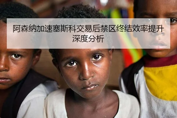 阿森纳加速塞斯科交易后禁区终结效率提升深度分析